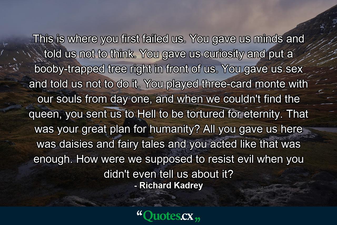 This is where you first failed us. You gave us minds and told us not to think. You gave us curiosity and put a booby-trapped tree right in front of us. You gave us sex and told us not to do it. You played three-card monte with our souls from day one, and when we couldn't find the queen, you sent us to Hell to be tortured for eternity. That was your great plan for humanity? All you gave us here was daisies and fairy tales and you acted like that was enough. How were we supposed to resist evil when you didn't even tell us about it? - Quote by Richard Kadrey