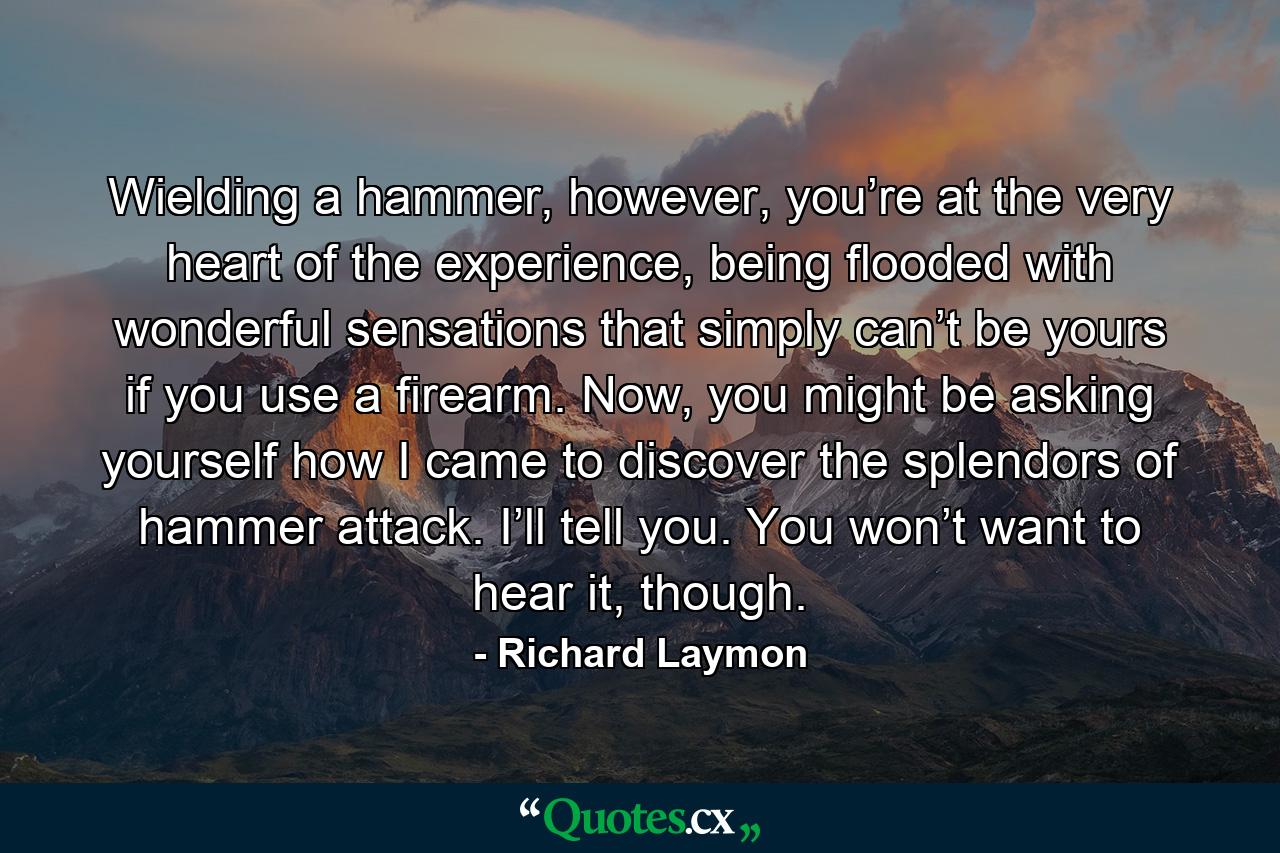 Wielding a hammer, however, you’re at the very heart of the experience, being flooded with wonderful sensations that simply can’t be yours if you use a firearm. Now, you might be asking yourself how I came to discover the splendors of hammer attack. I’ll tell you. You won’t want to hear it, though. - Quote by Richard Laymon