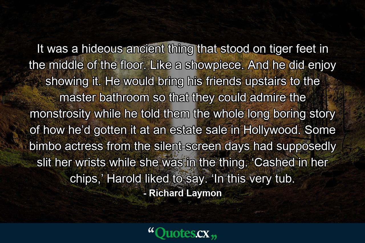 It was a hideous ancient thing that stood on tiger feet in the middle of the floor. Like a showpiece. And he did enjoy showing it. He would bring his friends upstairs to the master bathroom so that they could admire the monstrosity while he told them the whole long boring story of how he’d gotten it at an estate sale in Hollywood. Some bimbo actress from the silent-screen days had supposedly slit her wrists while she was in the thing. ‘Cashed in her chips,’ Harold liked to say. ‘In this very tub. - Quote by Richard Laymon