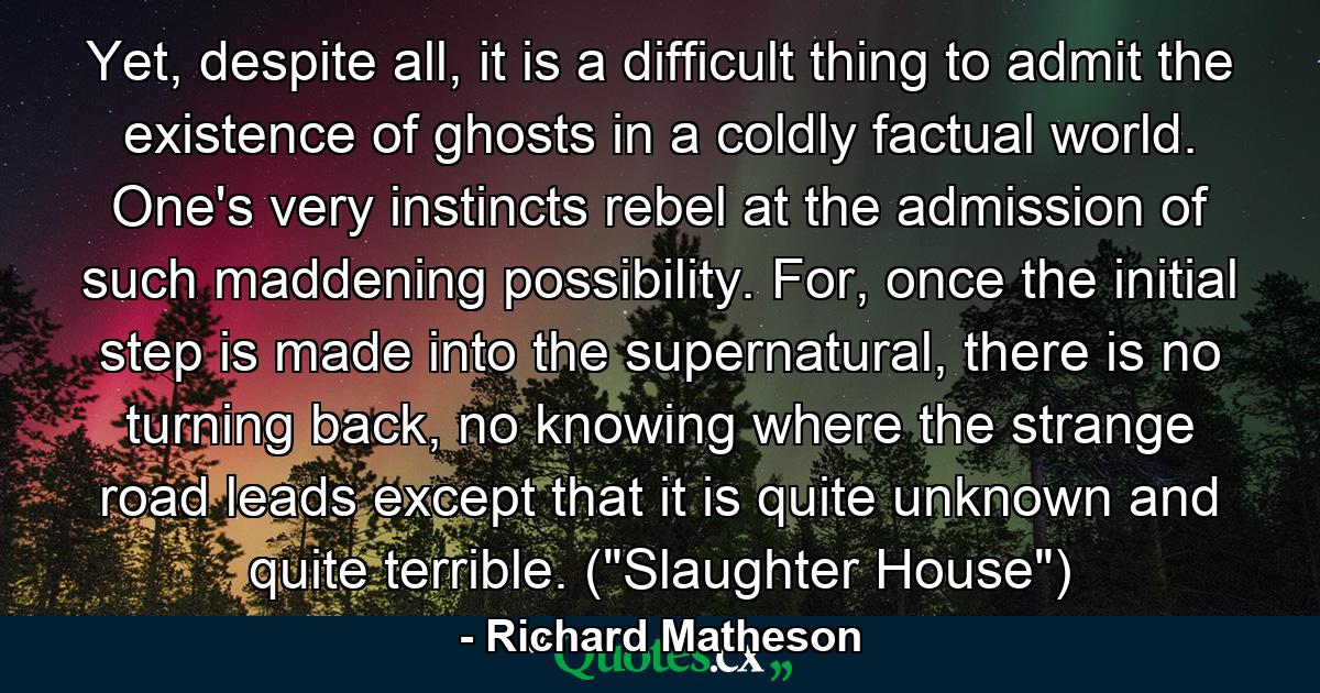 Yet, despite all, it is a difficult thing to admit the existence of ghosts in a coldly factual world. One's very instincts rebel at the admission of such maddening possibility. For, once the initial step is made into the supernatural, there is no turning back, no knowing where the strange road leads except that it is quite unknown and quite terrible. (