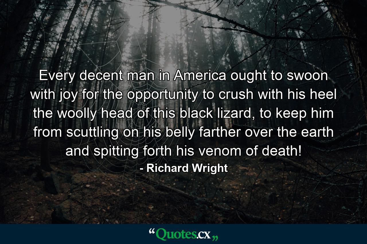 Every decent man in America ought to swoon with joy for the opportunity to crush with his heel the woolly head of this black lizard, to keep him from scuttling on his belly farther over the earth and spitting forth his venom of death! - Quote by Richard Wright