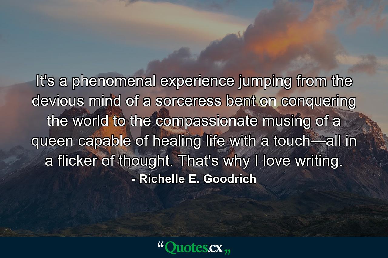 It's a phenomenal experience jumping from the devious mind of a sorceress bent on conquering the world to the compassionate musing of a queen capable of healing life with a touch—all in a flicker of thought. That's why I love writing. - Quote by Richelle E. Goodrich