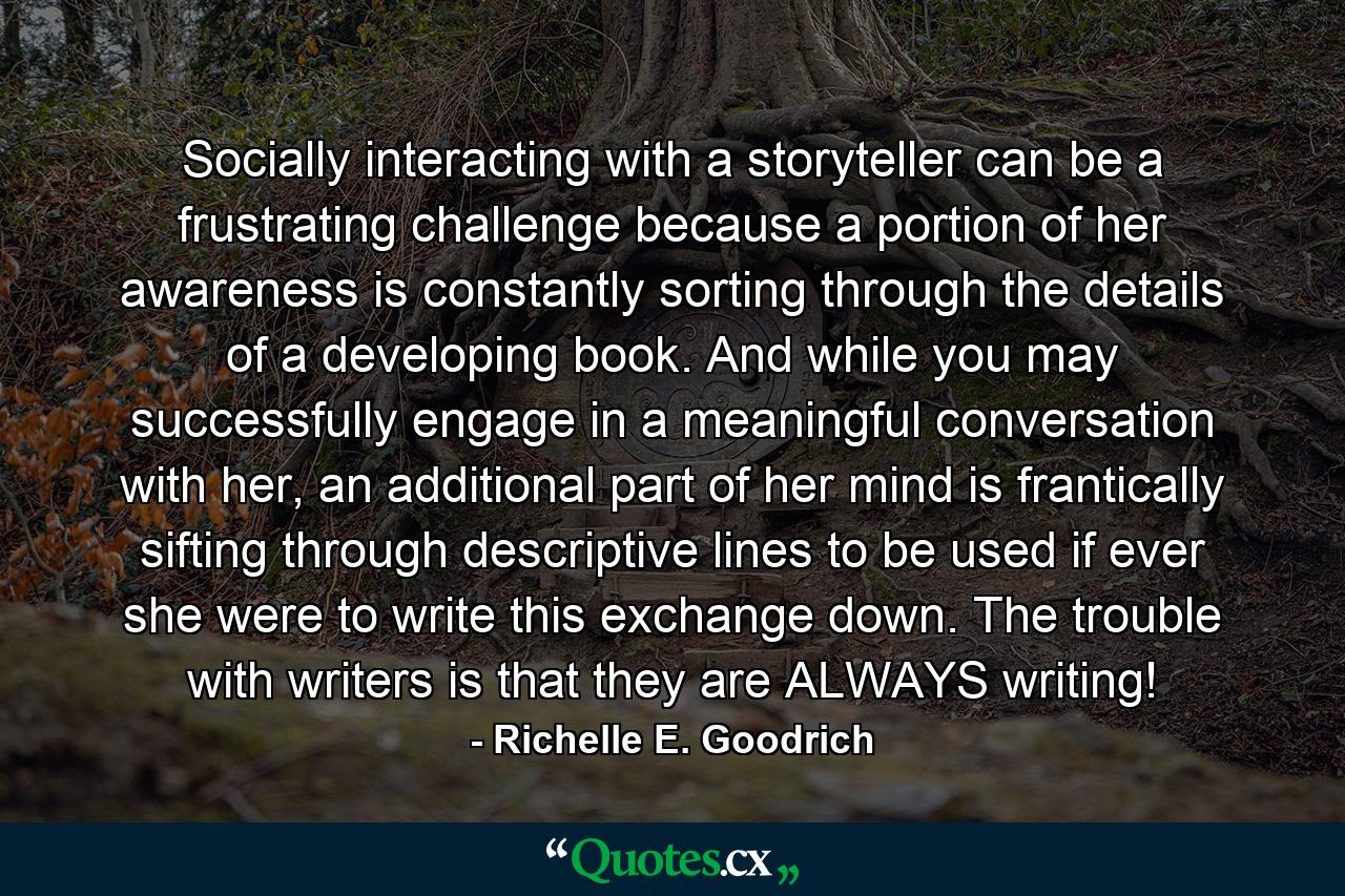 Socially interacting with a storyteller can be a frustrating challenge because a portion of her awareness is constantly sorting through the details of a developing book. And while you may successfully engage in a meaningful conversation with her, an additional part of her mind is frantically sifting through descriptive lines to be used if ever she were to write this exchange down. The trouble with writers is that they are ALWAYS writing! - Quote by Richelle E. Goodrich