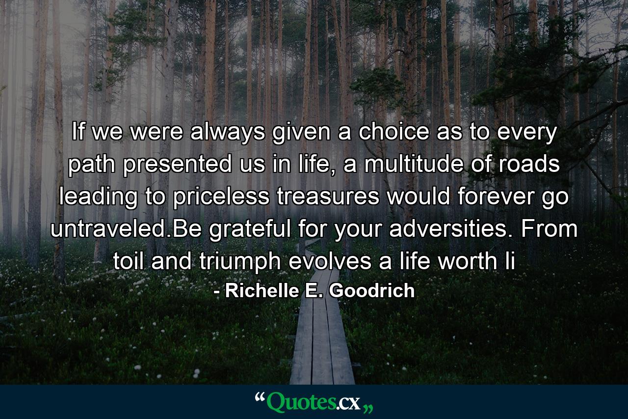 If we were always given a choice as to every path presented us in life, a multitude of roads leading to priceless treasures would forever go untraveled.Be grateful for your adversities. From toil and triumph evolves a life worth li - Quote by Richelle E. Goodrich