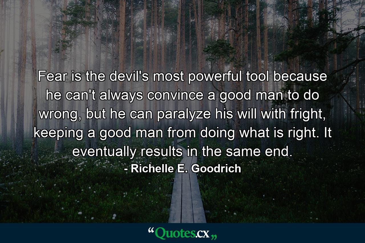 Fear is the devil's most powerful tool because he can't always convince a good man to do wrong, but he can paralyze his will with fright, keeping a good man from doing what is right. It eventually results in the same end. - Quote by Richelle E. Goodrich