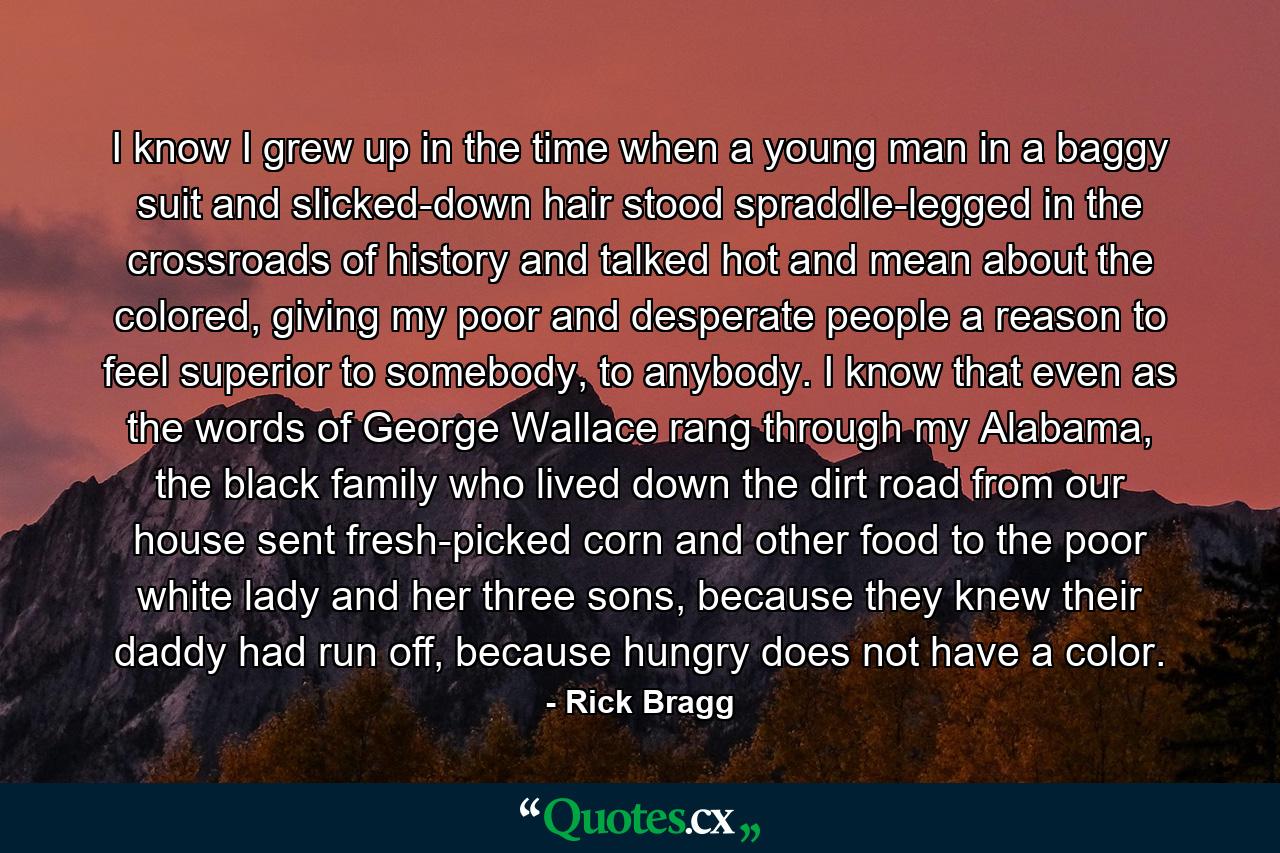 I know I grew up in the time when a young man in a baggy suit and slicked-down hair stood spraddle-legged in the crossroads of history and talked hot and mean about the colored, giving my poor and desperate people a reason to feel superior to somebody, to anybody. I know that even as the words of George Wallace rang through my Alabama, the black family who lived down the dirt road from our house sent fresh-picked corn and other food to the poor white lady and her three sons, because they knew their daddy had run off, because hungry does not have a color. - Quote by Rick Bragg