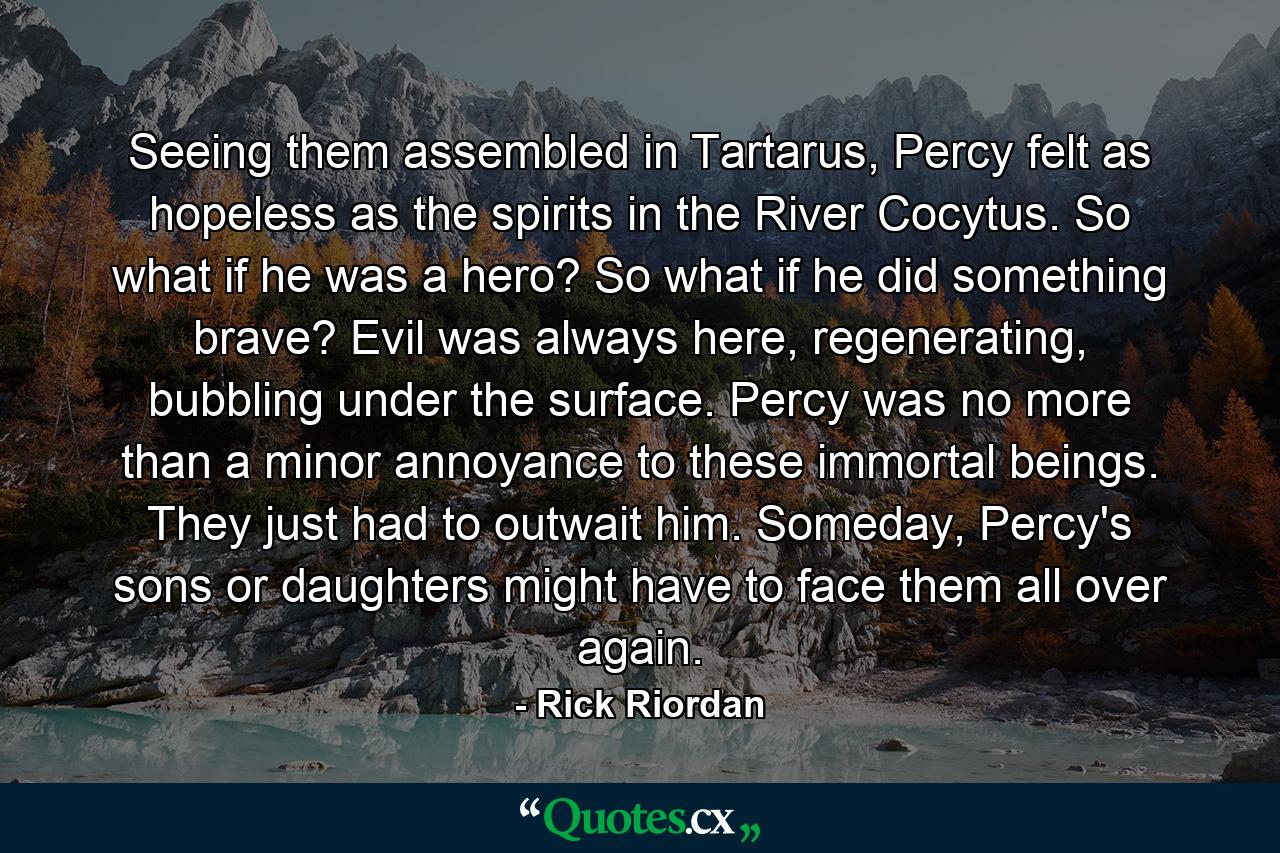 Seeing them assembled in Tartarus, Percy felt as hopeless as the spirits in the River Cocytus. So what if he was a hero? So what if he did something brave? Evil was always here, regenerating, bubbling under the surface. Percy was no more than a minor annoyance to these immortal beings. They just had to outwait him. Someday, Percy's sons or daughters might have to face them all over again. - Quote by Rick Riordan