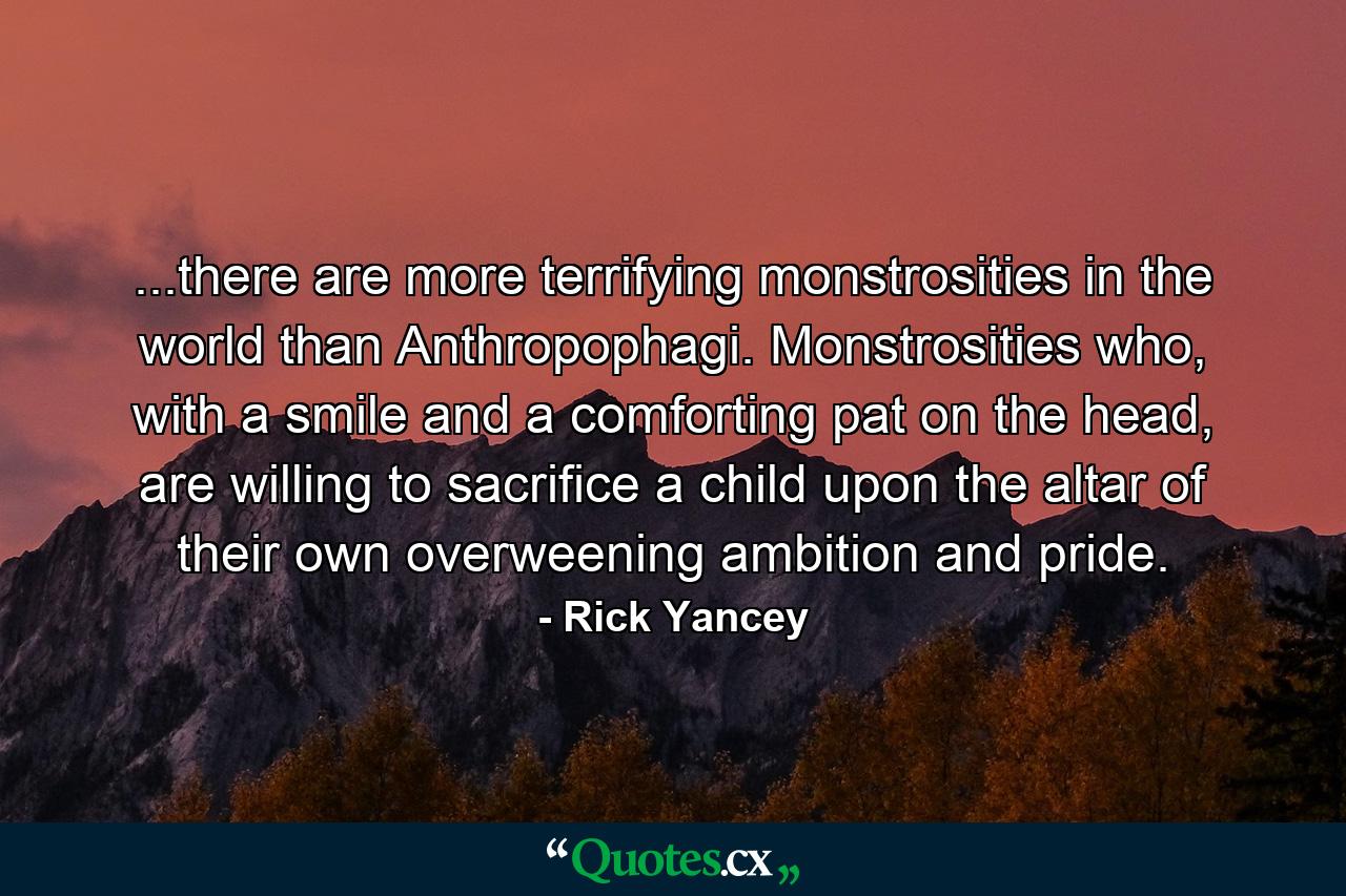 ...there are more terrifying monstrosities in the world than Anthropophagi. Monstrosities who, with a smile and a comforting pat on the head, are willing to sacrifice a child upon the altar of their own overweening ambition and pride. - Quote by Rick Yancey