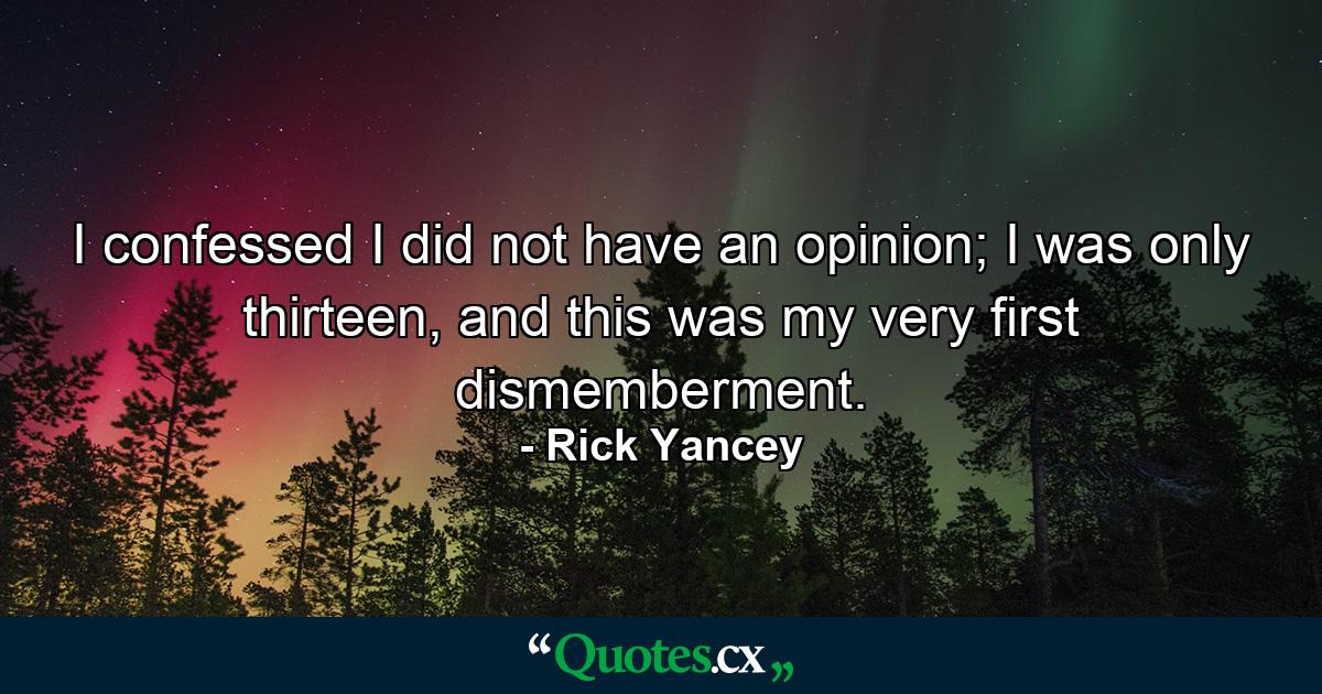 I confessed I did not have an opinion; I was only thirteen, and this was my very first dismemberment. - Quote by Rick Yancey