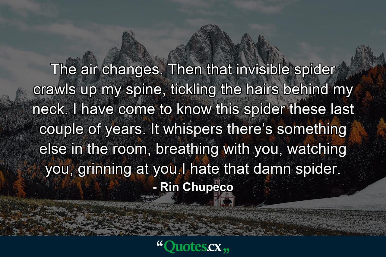 The air changes. Then that invisible spider crawls up my spine, tickling the hairs behind my neck. I have come to know this spider these last couple of years. It whispers there’s something else in the room, breathing with you, watching you, grinning at you.I hate that damn spider. - Quote by Rin Chupeco