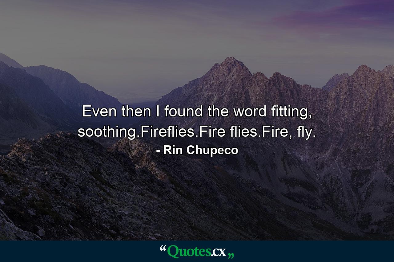 Even then I found the word fitting, soothing.Fireflies.Fire flies.Fire, fly. - Quote by Rin Chupeco