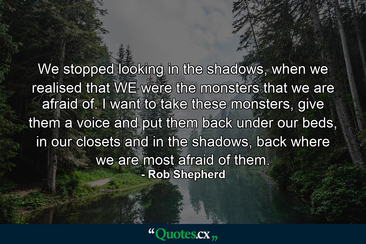 We stopped looking in the shadows, when we realised that WE were the monsters that we are afraid of. I want to take these monsters, give them a voice and put them back under our beds, in our closets and in the shadows, back where we are most afraid of them. - Quote by Rob Shepherd