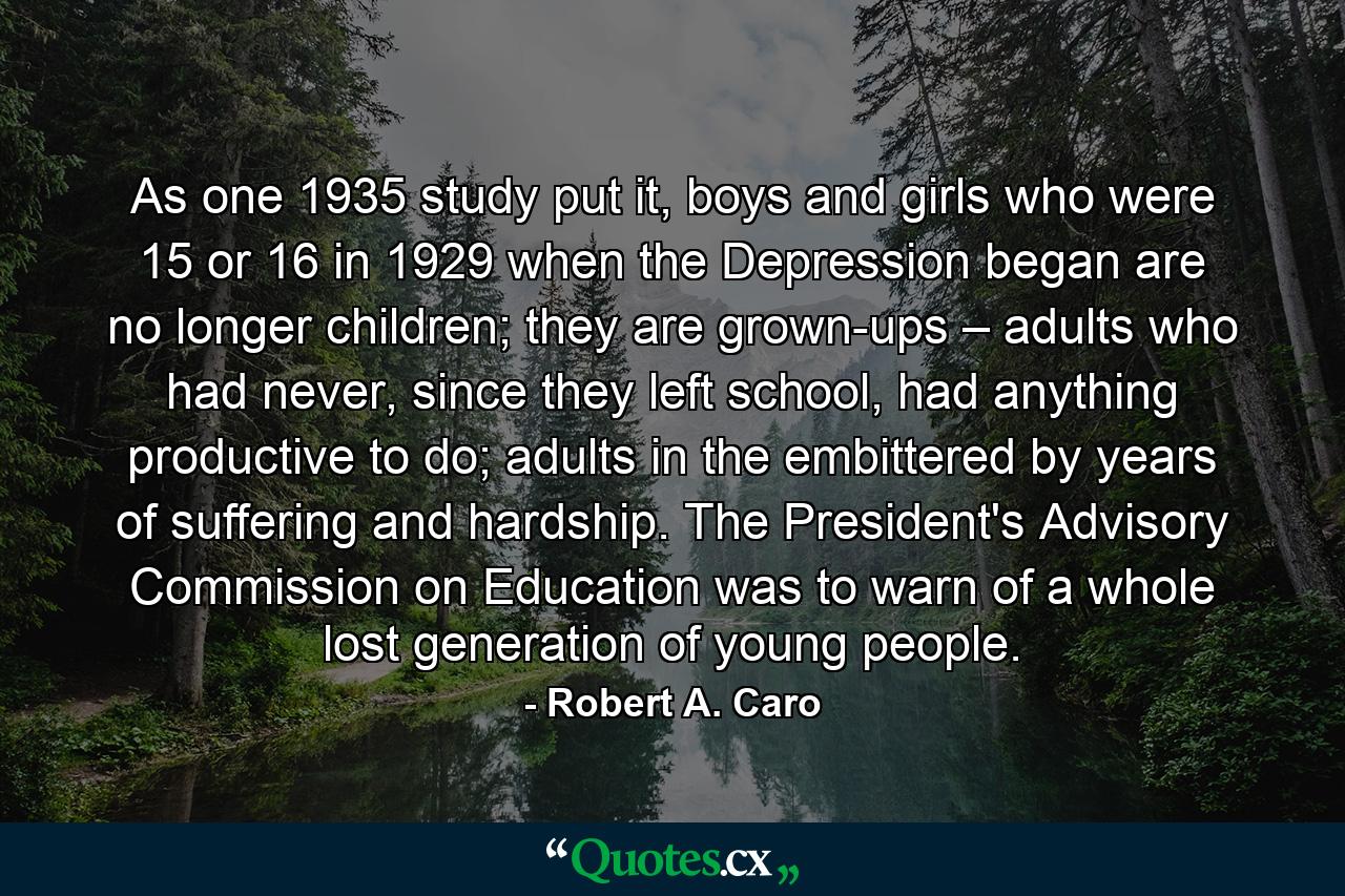 As one 1935 study put it, boys and girls who were 15 or 16 in 1929 when the Depression began are no longer children; they are grown-ups – adults who had never, since they left school, had anything productive to do; adults in the embittered by years of suffering and hardship. The President's Advisory Commission on Education was to warn of a whole lost generation of young people. - Quote by Robert A. Caro