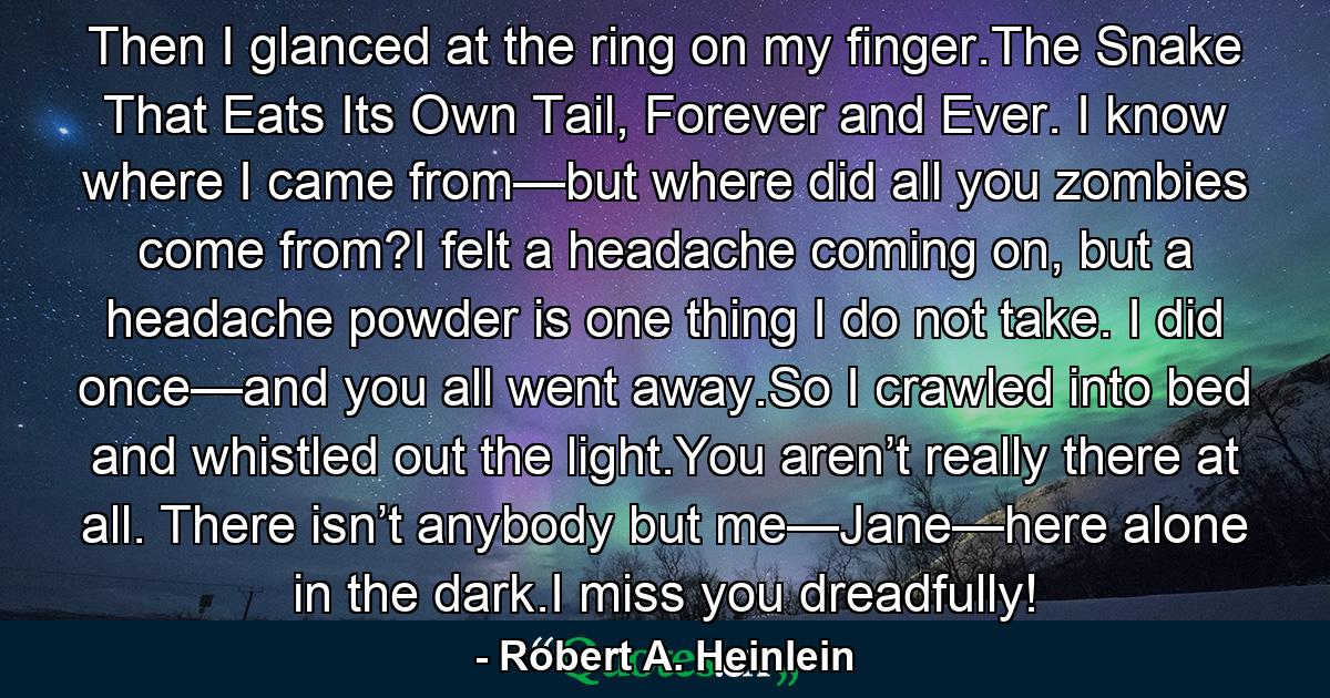 Then I glanced at the ring on my finger.The Snake That Eats Its Own Tail, Forever and Ever. I know where I came from—but where did all you zombies come from?I felt a headache coming on, but a headache powder is one thing I do not take. I did once—and you all went away.So I crawled into bed and whistled out the light.You aren’t really there at all. There isn’t anybody but me—Jane—here alone in the dark.I miss you dreadfully! - Quote by Robert A. Heinlein