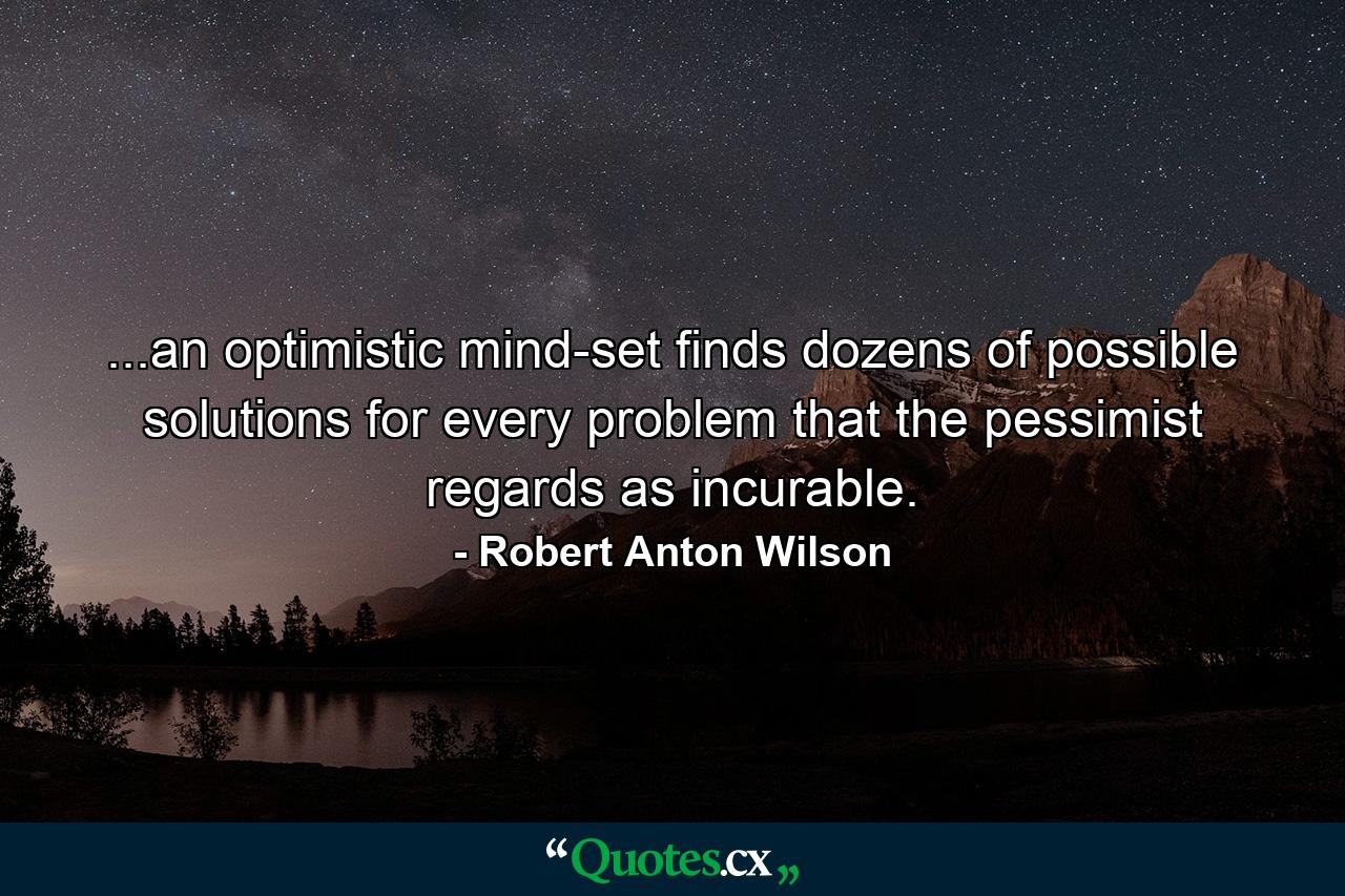 ...an optimistic mind-set finds dozens of possible solutions for every problem that the pessimist regards as incurable. - Quote by Robert Anton Wilson