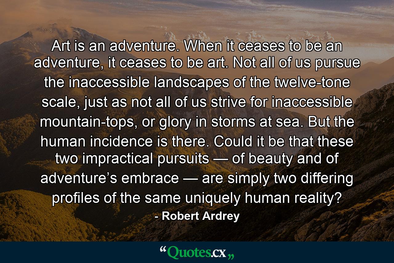 Art is an adventure. When it ceases to be an adventure, it ceases to be art. Not all of us pursue the inaccessible landscapes of the twelve-tone scale, just as not all of us strive for inaccessible mountain-tops, or glory in storms at sea. But the human incidence is there. Could it be that these two impractical pursuits — of beauty and of adventure’s embrace — are simply two differing profiles of the same uniquely human reality? - Quote by Robert Ardrey