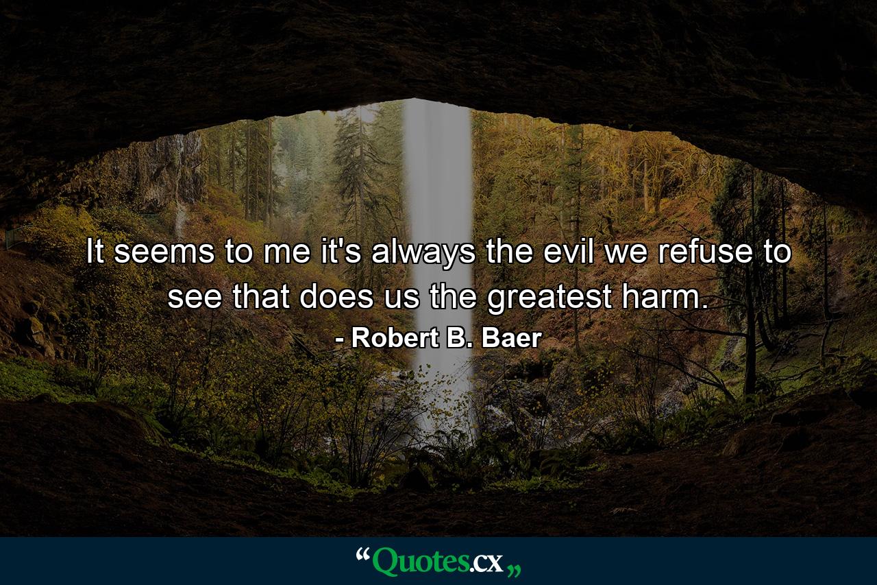 It seems to me it's always the evil we refuse to see that does us the greatest harm. - Quote by Robert B. Baer