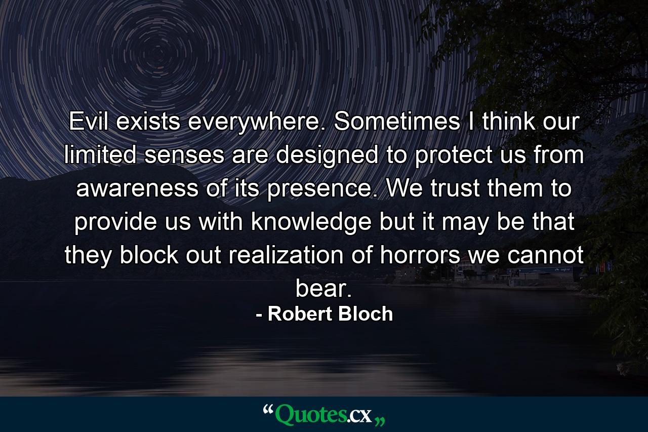 Evil exists everywhere. Sometimes I think our limited senses are designed to protect us from awareness of its presence. We trust them to provide us with knowledge but it may be that they block out realization of horrors we cannot bear. - Quote by Robert Bloch