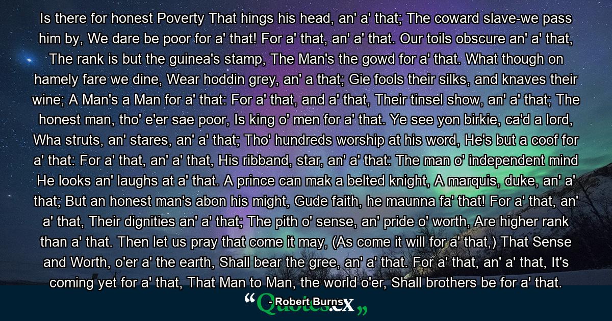 Is there for honest Poverty  That hings his head, an' a' that;  The coward slave-we pass him by,  We dare be poor for a' that!  For a' that, an' a' that.  Our toils obscure an' a' that,  The rank is but the guinea's stamp,  The Man's the gowd for a' that.  What though on hamely fare we dine,  Wear hoddin grey, an' a that; Gie fools their silks, and knaves their wine;  A Man's a Man for a' that:  For a' that, and a' that,  Their tinsel show, an' a' that;  The honest man, tho' e'er sae poor,  Is king o' men for a' that.  Ye see yon birkie, ca'd a lord, Wha struts, an' stares, an' a' that;  Tho' hundreds worship at his word,  He's but a coof for a' that:  For a' that, an' a' that,  His ribband, star, an' a' that:  The man o' independent mind  He looks an' laughs at a' that.  A prince can mak a belted knight,  A marquis, duke, an' a' that; But an honest man's abon his might, Gude faith, he maunna fa' that!  For a' that, an' a' that,  Their dignities an' a' that;  The pith o' sense, an' pride o' worth,  Are higher rank than a' that.  Then let us pray that come it may,  (As come it will for a' that,)  That Sense and Worth, o'er a' the earth,  Shall bear the gree, an' a' that.  For a' that, an' a' that,  It's coming yet for a' that,  That Man to Man, the world o'er,  Shall brothers be for a' that. - Quote by Robert Burns