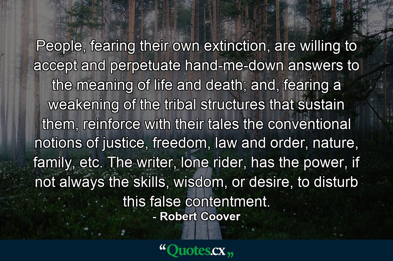 People, fearing their own extinction, are willing to accept and perpetuate hand-me-down answers to the meaning of life and death; and, fearing a weakening of the tribal structures that sustain them, reinforce with their tales the conventional notions of justice, freedom, law and order, nature, family, etc. The writer, lone rider, has the power, if not always the skills, wisdom, or desire, to disturb this false contentment. - Quote by Robert Coover