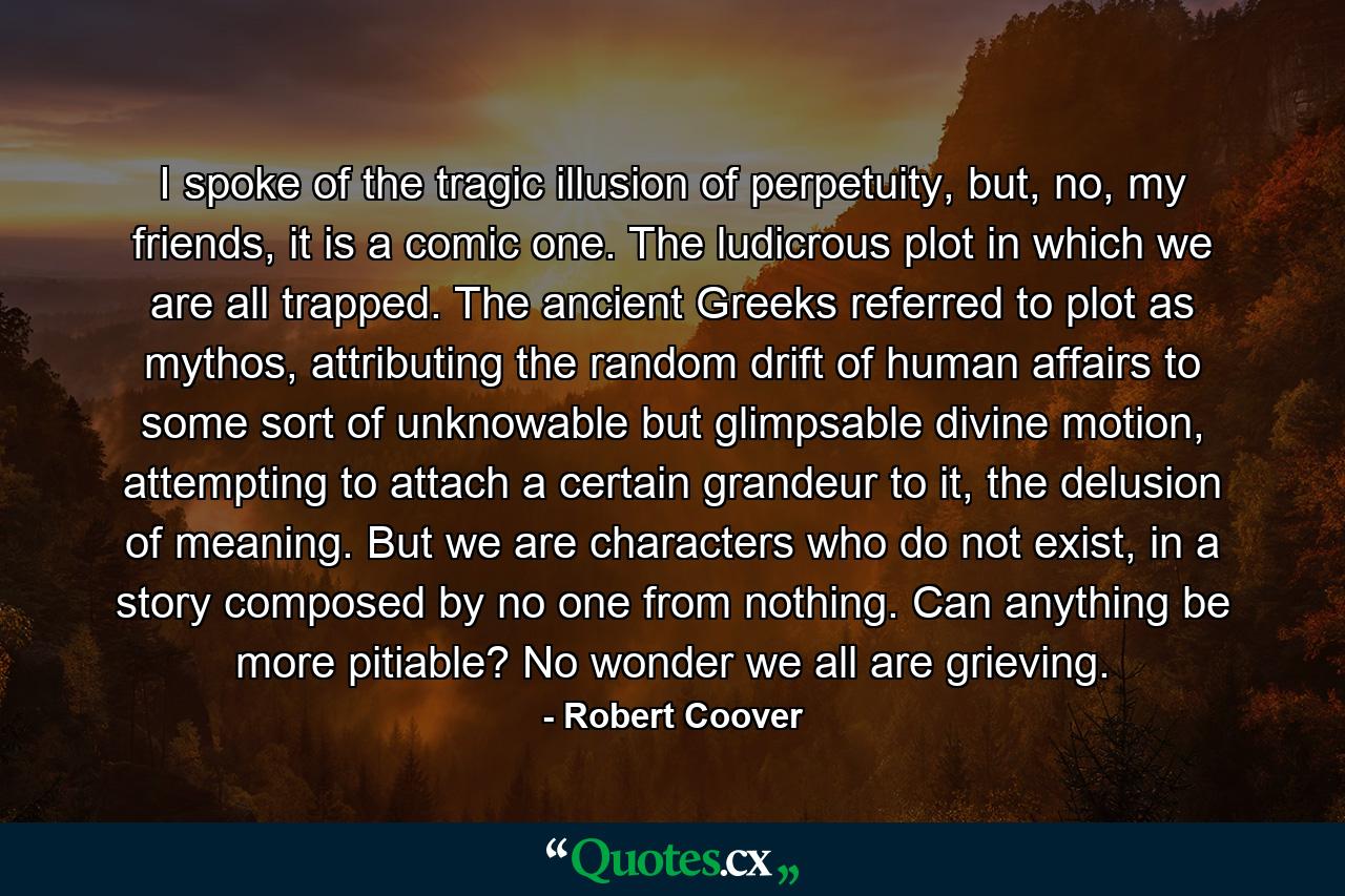 I spoke of the tragic illusion of perpetuity, but, no, my friends, it is a comic one. The ludicrous plot in which we are all trapped. The ancient Greeks referred to plot as mythos, attributing the random drift of human affairs to some sort of unknowable but glimpsable divine motion, attempting to attach a certain grandeur to it, the delusion of meaning. But we are characters who do not exist, in a story composed by no one from nothing. Can anything be more pitiable? No wonder we all are grieving. - Quote by Robert Coover