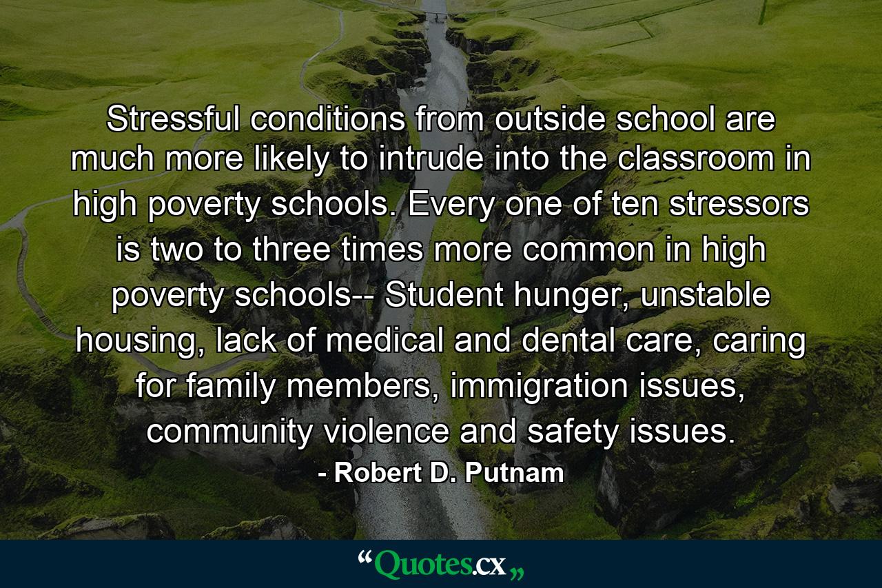 Stressful conditions from outside school are much more likely to intrude into the classroom in high poverty schools. Every one of ten stressors is two to three times more common in high poverty schools-- Student hunger, unstable housing, lack of medical and dental care, caring for family members, immigration issues, community violence and safety issues. - Quote by Robert D. Putnam