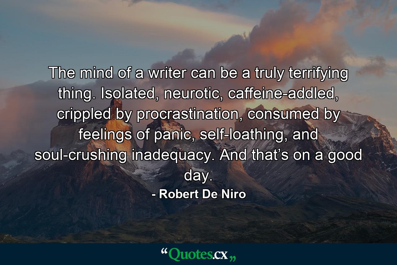 The mind of a writer can be a truly terrifying thing. Isolated, neurotic, caffeine-addled, crippled by procrastination, consumed by feelings of panic, self-loathing, and soul-crushing inadequacy. And that’s on a good day. - Quote by Robert De Niro