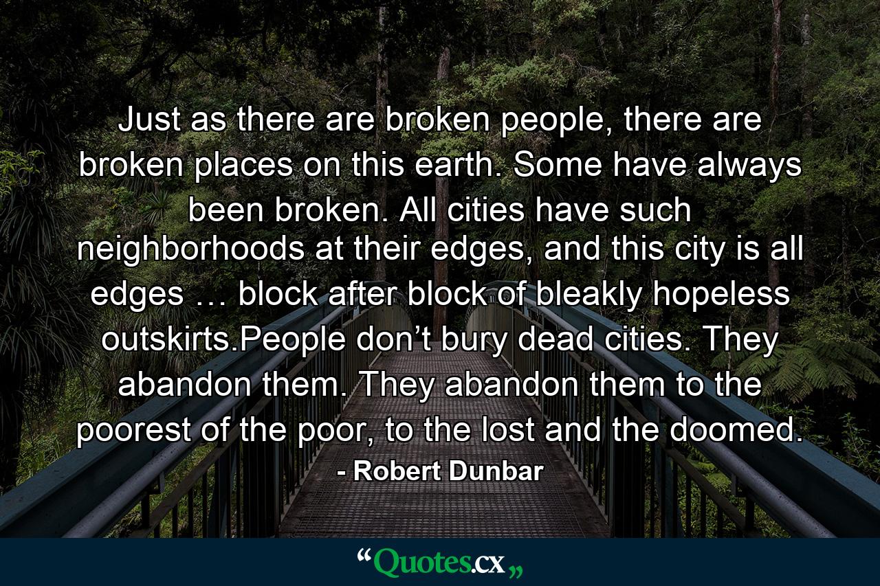 Just as there are broken people, there are broken places on this earth. Some have always been broken. All cities have such neighborhoods at their edges, and this city is all edges … block after block of bleakly hopeless outskirts.People don’t bury dead cities. They abandon them. They abandon them to the poorest of the poor, to the lost and the doomed. - Quote by Robert Dunbar