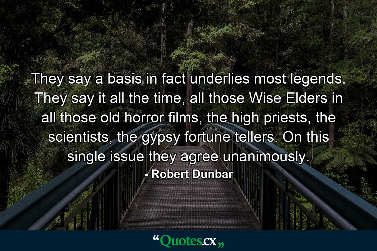 They say a basis in fact underlies most legends. They say it all the time, all those Wise Elders in all those old horror films, the high priests, the scientists, the gypsy fortune tellers. On this single issue they agree unanimously. - Quote by Robert Dunbar