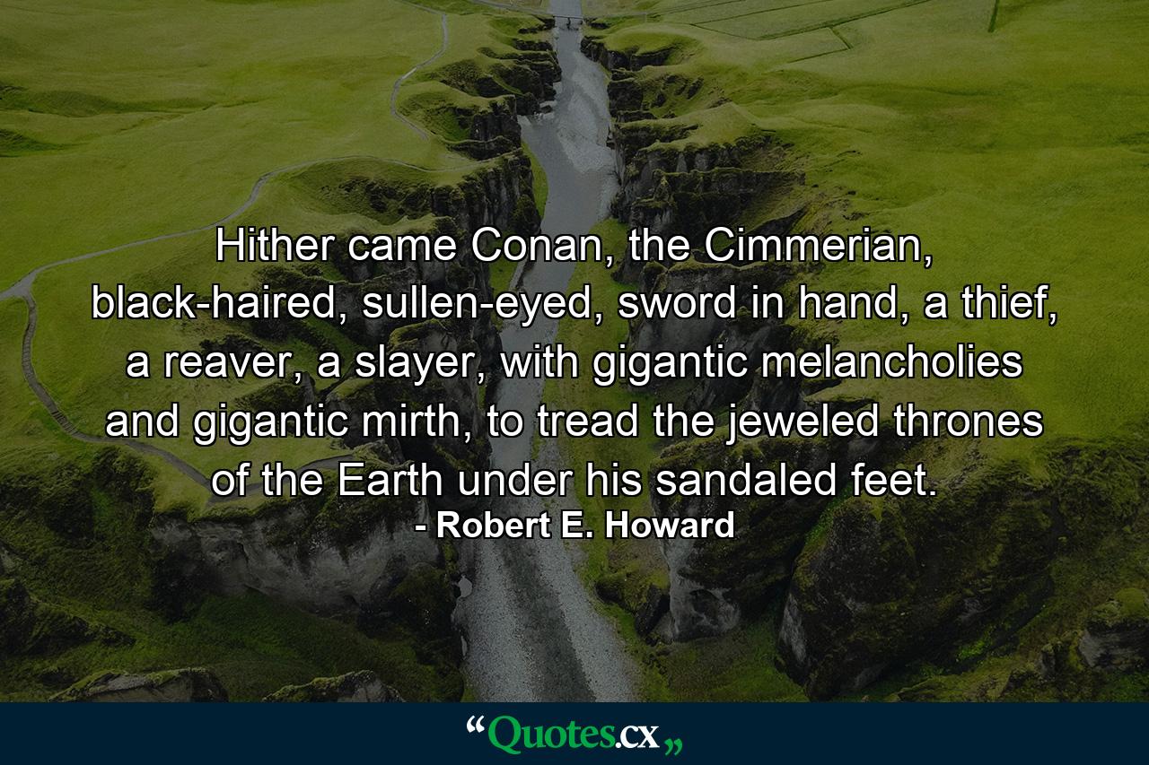 Hither came Conan, the Cimmerian, black-haired, sullen-eyed, sword in hand, a thief, a reaver, a slayer, with gigantic melancholies and gigantic mirth, to tread the jeweled thrones of the Earth under his sandaled feet. - Quote by Robert E. Howard