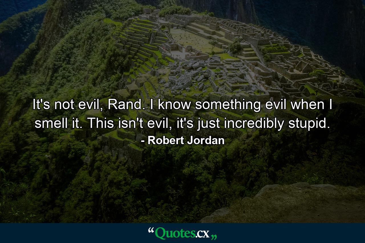 It's not evil, Rand. I know something evil when I smell it. This isn't evil, it's just incredibly stupid. - Quote by Robert Jordan