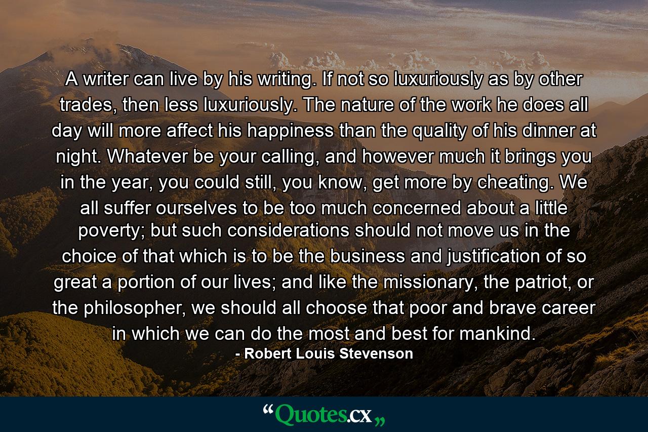 A writer can live by his writing. If not so luxuriously as by other trades, then less luxuriously. The nature of the work he does all day will more affect his happiness than the quality of his dinner at night. Whatever be your calling, and however much it brings you in the year, you could still, you know, get more by cheating. We all suffer ourselves to be too much concerned about a little poverty; but such considerations should not move us in the choice of that which is to be the business and justification of so great a portion of our lives; and like the missionary, the patriot, or the philosopher, we should all choose that poor and brave career in which we can do the most and best for mankind. - Quote by Robert Louis Stevenson