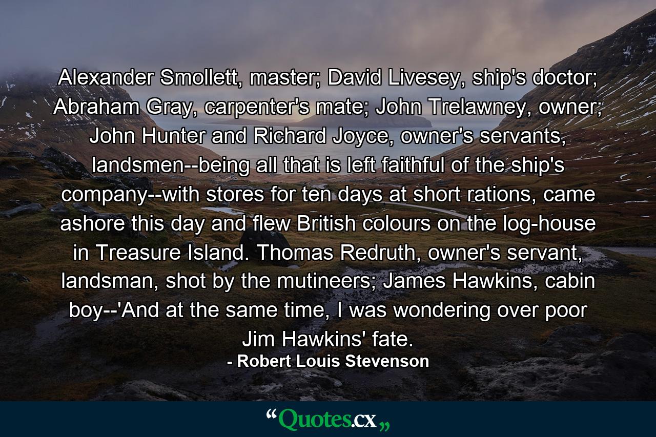 Alexander Smollett, master; David Livesey, ship's doctor; Abraham Gray, carpenter's mate; John Trelawney, owner; John Hunter and Richard Joyce, owner's servants, landsmen--being all that is left faithful of the ship's company--with stores for ten days at short rations, came ashore this day and flew British colours on the log-house in Treasure Island. Thomas Redruth, owner's servant, landsman, shot by the mutineers; James Hawkins, cabin boy--'And at the same time, I was wondering over poor Jim Hawkins' fate. - Quote by Robert Louis Stevenson