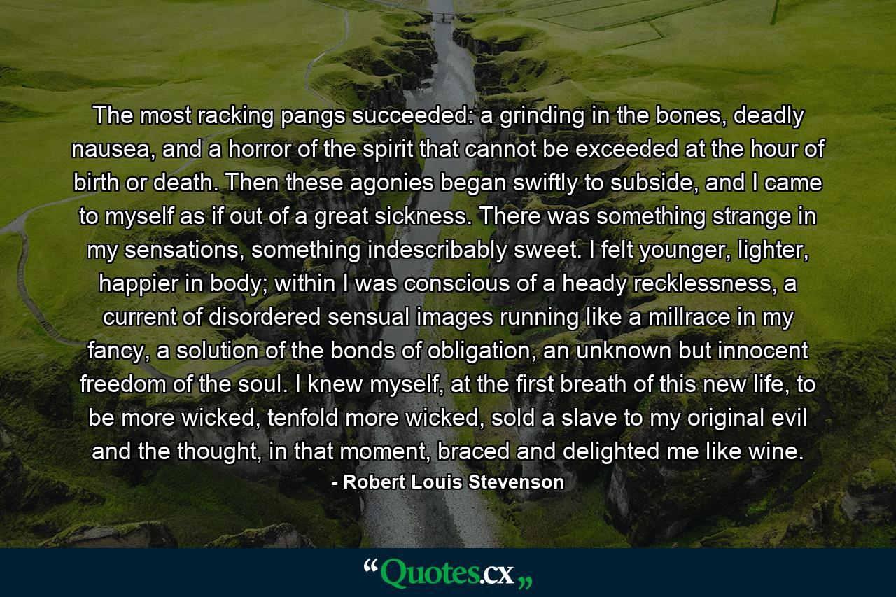 The most racking pangs succeeded: a grinding in the bones, deadly nausea, and a horror of the spirit that cannot be exceeded at the hour of birth or death. Then these agonies began swiftly to subside, and I came to myself as if out of a great sickness. There was something strange in my sensations, something indescribably sweet. I felt younger, lighter, happier in body; within I was conscious of a heady recklessness, a current of disordered sensual images running like a millrace in my fancy, a solution of the bonds of obligation, an unknown but innocent freedom of the soul. I knew myself, at the first breath of this new life, to be more wicked, tenfold more wicked, sold a slave to my original evil and the thought, in that moment, braced and delighted me like wine. - Quote by Robert Louis Stevenson