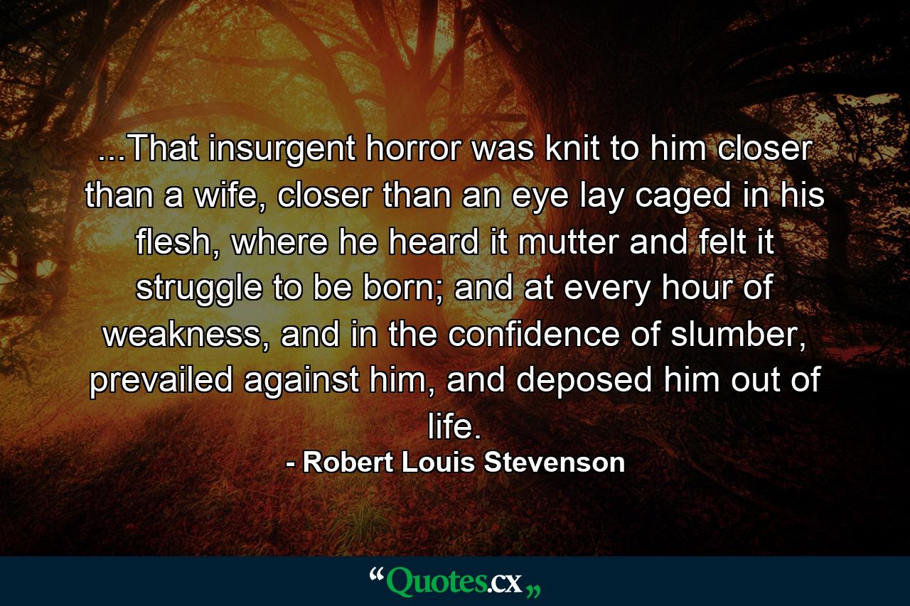 ...That insurgent horror was knit to him closer than a wife, closer than an eye lay caged in his flesh, where he heard it mutter and felt it struggle to be born; and at every hour of weakness, and in the confidence of slumber, prevailed against him, and deposed him out of life. - Quote by Robert Louis Stevenson