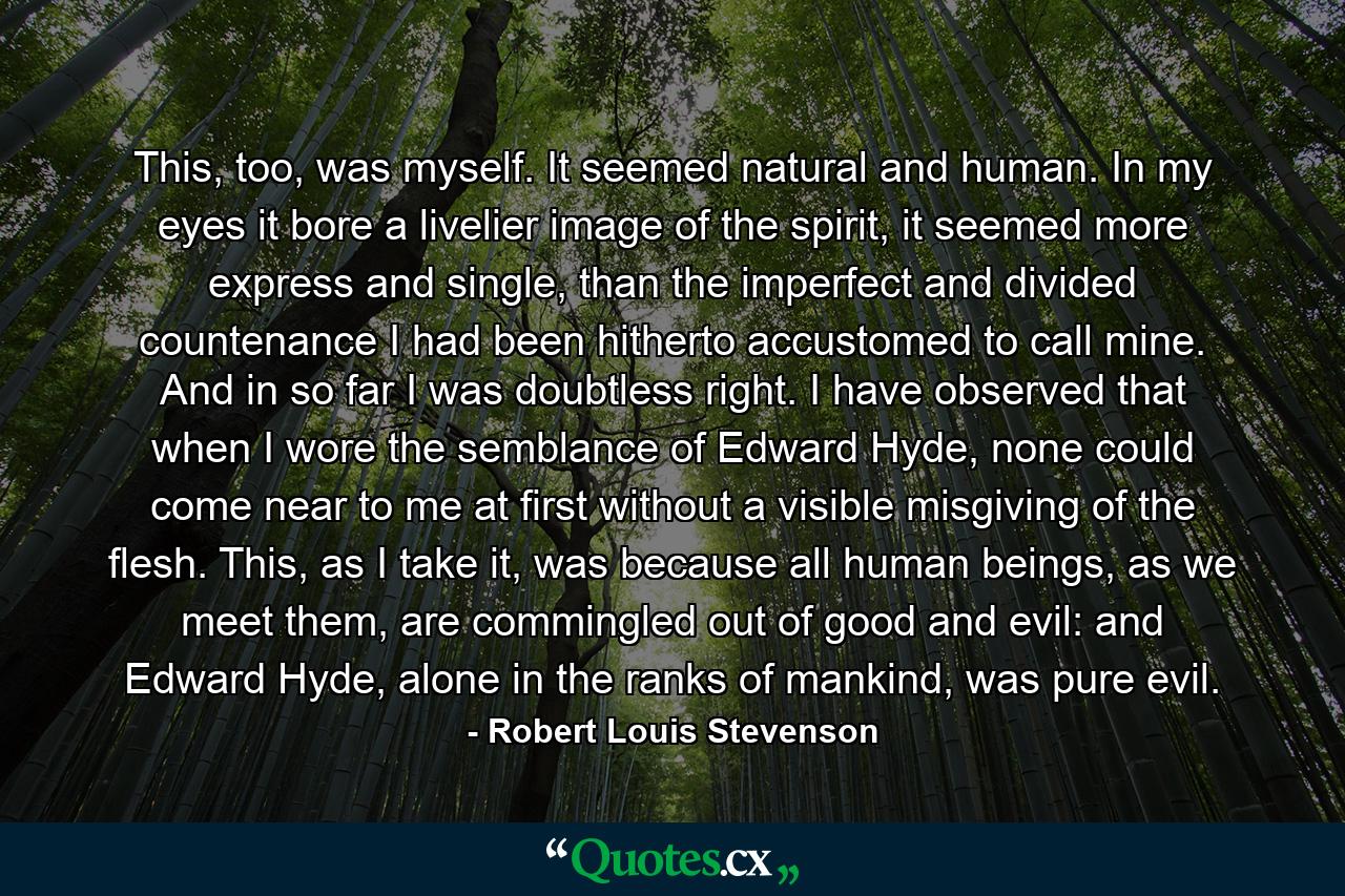 This, too, was myself. It seemed natural and human. In my eyes it bore a livelier image of the spirit, it seemed more express and single, than the imperfect and divided countenance I had been hitherto accustomed to call mine. And in so far I was doubtless right. I have observed that when I wore the semblance of Edward Hyde, none could come near to me at first without a visible misgiving of the flesh. This, as I take it, was because all human beings, as we meet them, are commingled out of good and evil: and Edward Hyde, alone in the ranks of mankind, was pure evil. - Quote by Robert Louis Stevenson