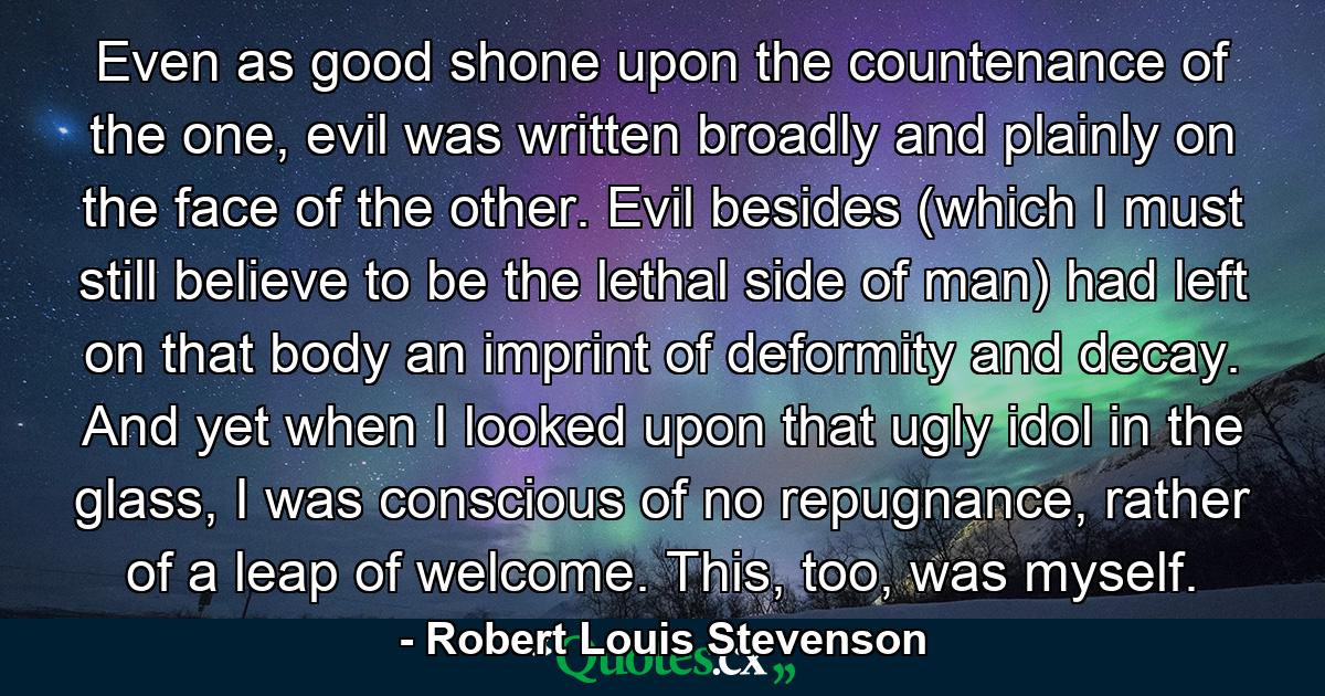 Even as good shone upon the countenance of the one, evil was written broadly and plainly on the face of the other. Evil besides (which I must still believe to be the lethal side of man) had left on that body an imprint of deformity and decay. And yet when I looked upon that ugly idol in the glass, I was conscious of no repugnance, rather of a leap of welcome. This, too, was myself. - Quote by Robert Louis Stevenson