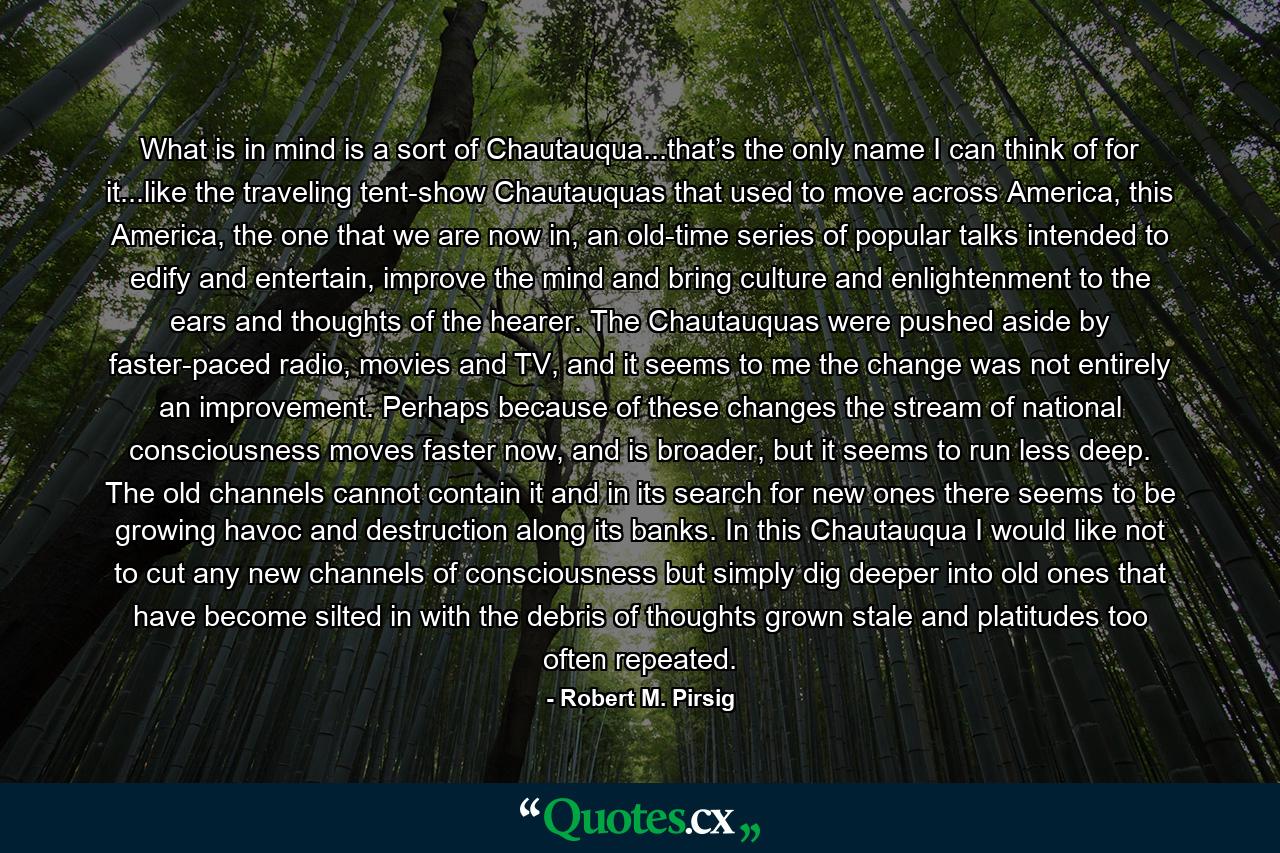 What is in mind is a sort of Chautauqua...that’s the only name I can think of for it...like the traveling tent-show Chautauquas that used to move across America, this America, the one that we are now in, an old-time series of popular talks intended to edify and entertain, improve the mind and bring culture and enlightenment to the ears and thoughts of the hearer. The Chautauquas were pushed aside by faster-paced radio, movies and TV, and it seems to me the change was not entirely an improvement. Perhaps because of these changes the stream of national consciousness moves faster now, and is broader, but it seems to run less deep. The old channels cannot contain it and in its search for new ones there seems to be growing havoc and destruction along its banks. In this Chautauqua I would like not to cut any new channels of consciousness but simply dig deeper into old ones that have become silted in with the debris of thoughts grown stale and platitudes too often repeated. - Quote by Robert M. Pirsig