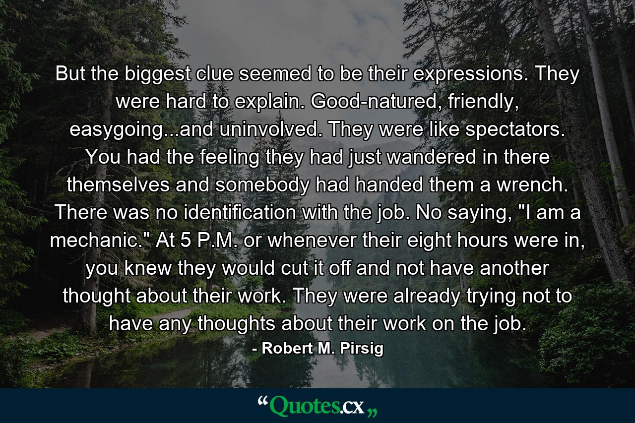 But the biggest clue seemed to be their expressions. They were hard to explain. Good-natured, friendly, easygoing...and uninvolved. They were like spectators. You had the feeling they had just wandered in there themselves and somebody had handed them a wrench. There was no identification with the job. No saying, 