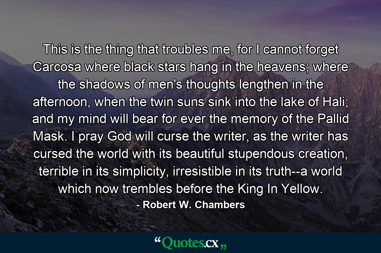 This is the thing that troubles me, for I cannot forget Carcosa where black stars hang in the heavens; where the shadows of men's thoughts lengthen in the afternoon, when the twin suns sink into the lake of Hali; and my mind will bear for ever the memory of the Pallid Mask. I pray God will curse the writer, as the writer has cursed the world with its beautiful stupendous creation, terrible in its simplicity, irresistible in its truth--a world which now trembles before the King In Yellow. - Quote by Robert W. Chambers