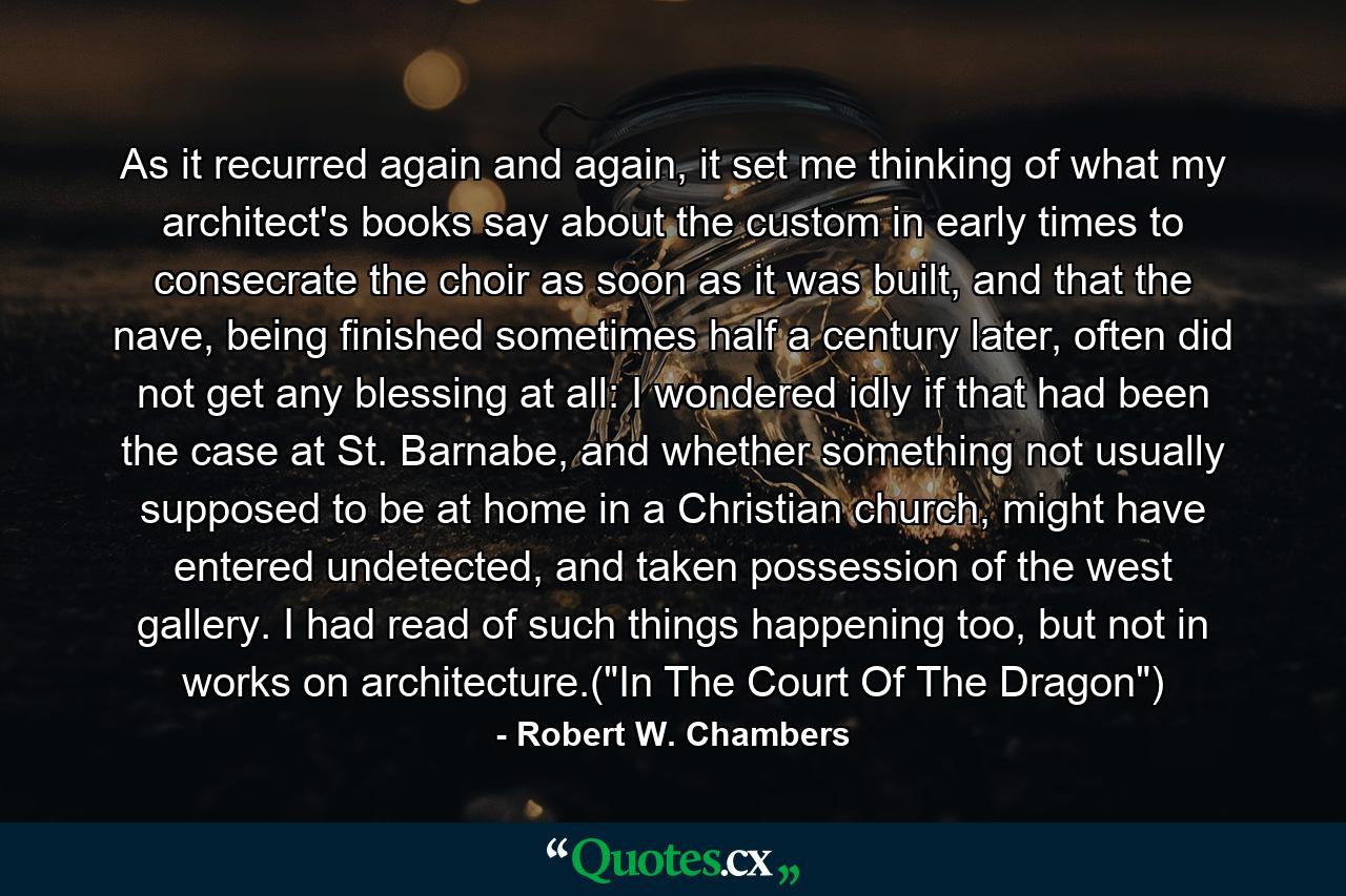 As it recurred again and again, it set me thinking of what my architect's books say about the custom in early times to consecrate the choir as soon as it was built, and that the nave, being finished sometimes half a century later, often did not get any blessing at all: I wondered idly if that had been the case at St. Barnabe, and whether something not usually supposed to be at home in a Christian church, might have entered undetected, and taken possession of the west gallery. I had read of such things happening too, but not in works on architecture.(