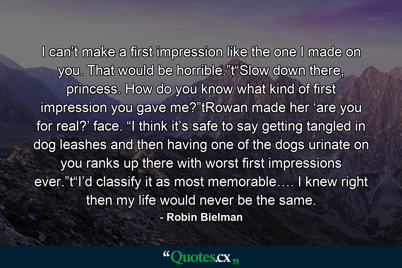 I can’t make a first impression like the one I made on you. That would be horrible.”t“Slow down there, princess. How do you know what kind of first impression you gave me?”tRowan made her ‘are you for real?’ face. “I think it’s safe to say getting tangled in dog leashes and then having one of the dogs urinate on you ranks up there with worst first impressions ever.”t“I’d classify it as most memorable…. I knew right then my life would never be the same. - Quote by Robin Bielman