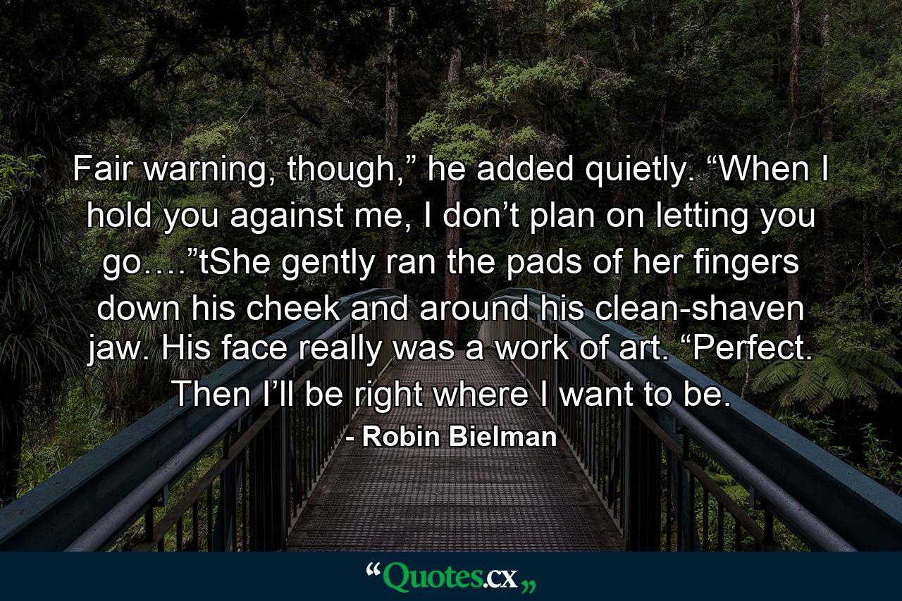 Fair warning, though,” he added quietly. “When I hold you against me, I don’t plan on letting you go….”tShe gently ran the pads of her fingers down his cheek and around his clean-shaven jaw. His face really was a work of art. “Perfect. Then I’ll be right where I want to be. - Quote by Robin Bielman