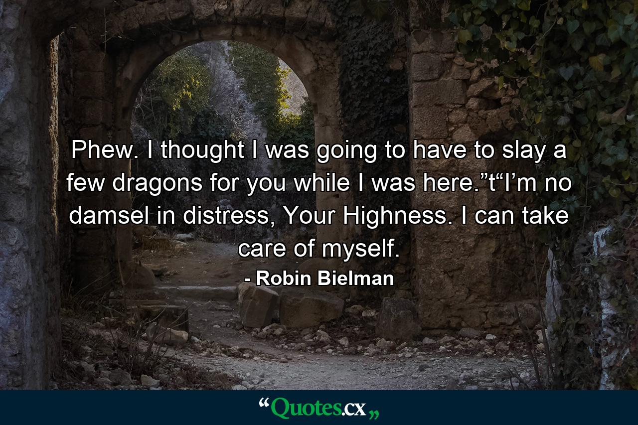 Phew. I thought I was going to have to slay a few dragons for you while I was here.”t“I’m no damsel in distress, Your Highness. I can take care of myself. - Quote by Robin Bielman