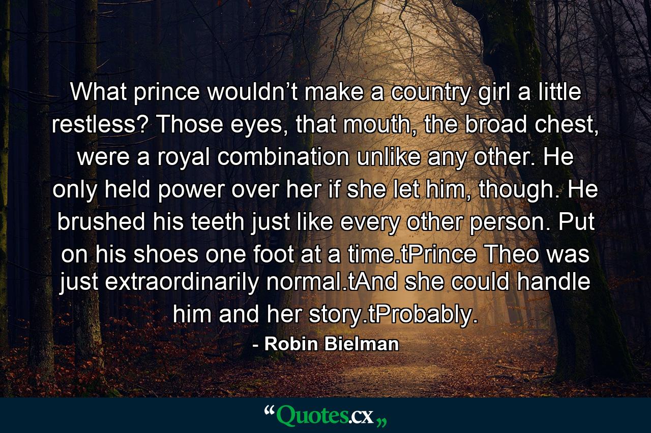 What prince wouldn’t make a country girl a little restless? Those eyes, that mouth, the broad chest, were a royal combination unlike any other. He only held power over her if she let him, though. He brushed his teeth just like every other person. Put on his shoes one foot at a time.tPrince Theo was just extraordinarily normal.tAnd she could handle him and her story.tProbably. - Quote by Robin Bielman