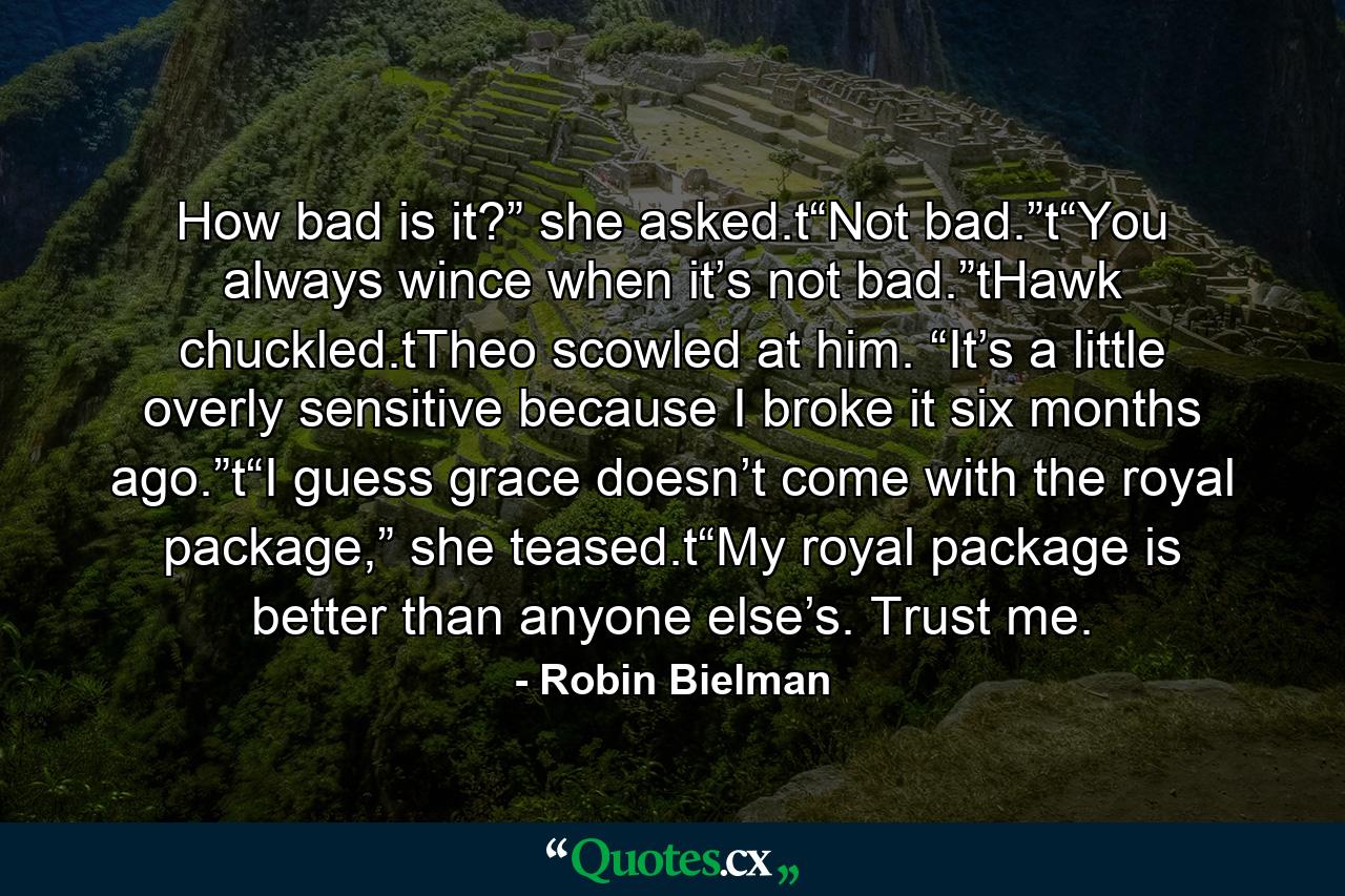 How bad is it?” she asked.t“Not bad.”t“You always wince when it’s not bad.”tHawk chuckled.tTheo scowled at him. “It’s a little overly sensitive because I broke it six months ago.”t“I guess grace doesn’t come with the royal package,” she teased.t“My royal package is better than anyone else’s. Trust me. - Quote by Robin Bielman