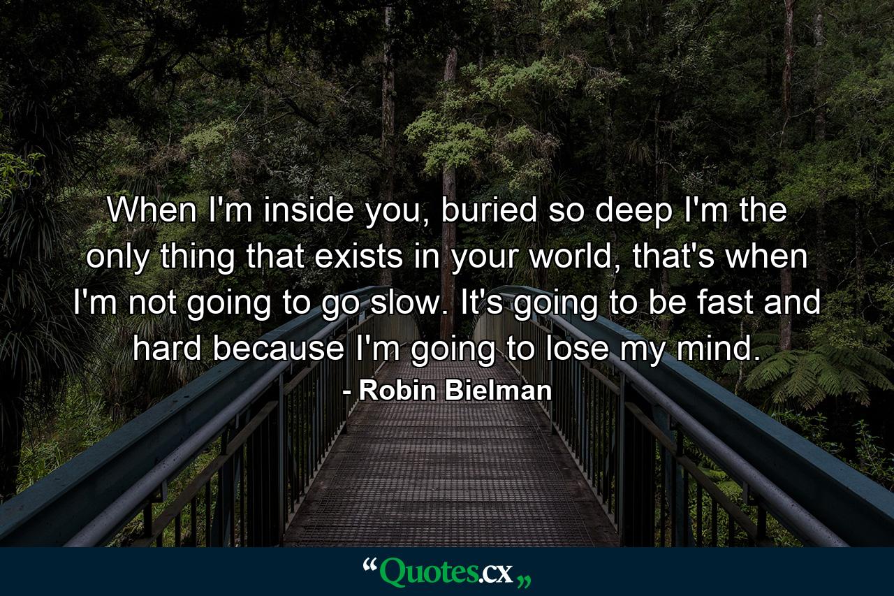 When I'm inside you, buried so deep I'm the only thing that exists in your world, that's when I'm not going to go slow. It's going to be fast and hard because I'm going to lose my mind. - Quote by Robin Bielman