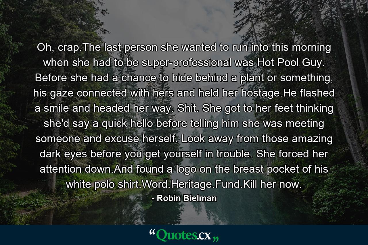 Oh, crap.The last person she wanted to run into this morning when she had to be super-professional was Hot Pool Guy. Before she had a chance to hide behind a plant or something, his gaze connected with hers and held her hostage.He flashed a smile and headed her way. Shit. She got to her feet thinking she'd say a quick hello before telling him she was meeting someone and excuse herself. Look away from those amazing dark eyes before you get yourself in trouble. She forced her attention down.And found a logo on the breast pocket of his white polo shirt.Word.Heritage.Fund.Kill her now. - Quote by Robin Bielman