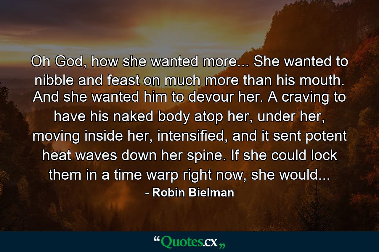 Oh God, how she wanted more... She wanted to nibble and feast on much more than his mouth. And she wanted him to devour her. A craving to have his naked body atop her, under her, moving inside her, intensified, and it sent potent heat waves down her spine. If she could lock them in a time warp right now, she would... - Quote by Robin Bielman