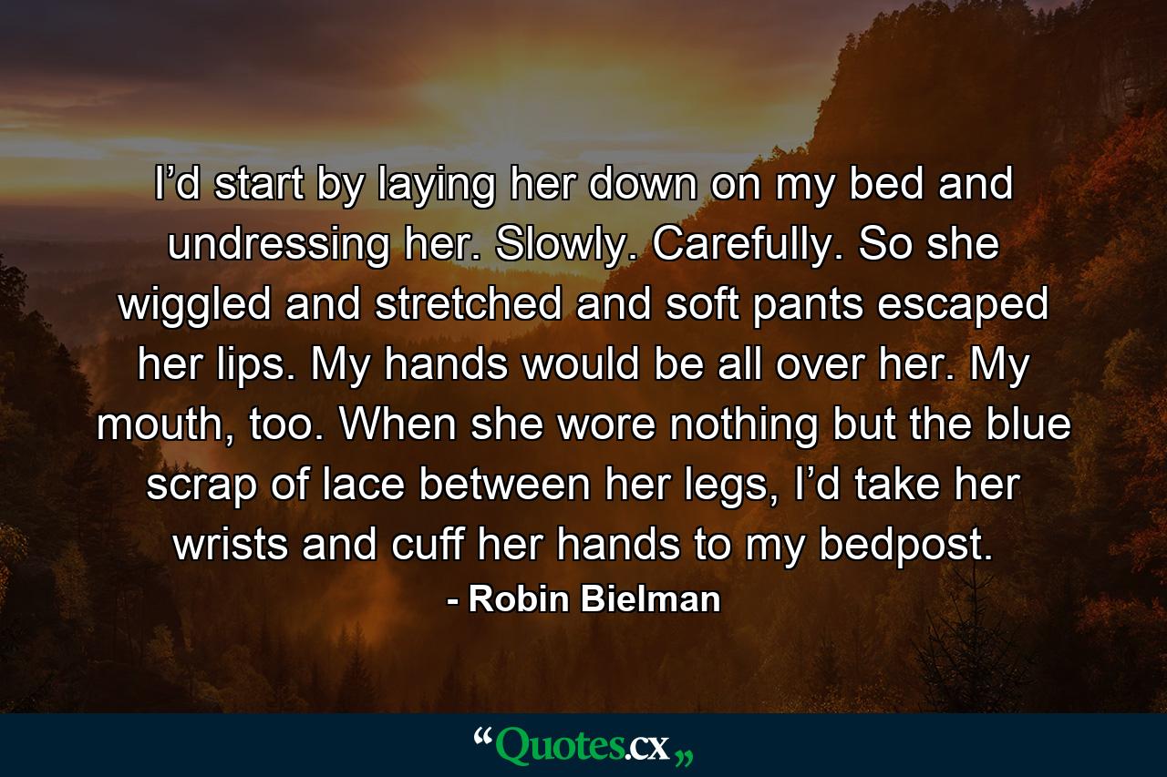 I’d start by laying her down on my bed and undressing her. Slowly. Carefully. So she wiggled and stretched and soft pants escaped her lips. My hands would be all over her. My mouth, too. When she wore nothing but the blue scrap of lace between her legs, I’d take her wrists and cuff her hands to my bedpost. - Quote by Robin Bielman